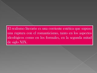 El realismo literario es una corriente estética que supuso
una ruptura con el romanticismo, tanto en los aspectos
ideológicos como en los formales, en la segunda mitad
de siglo XIX.
 