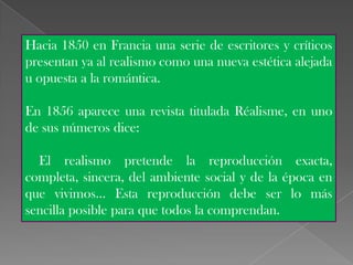 Hacia 1850 en Francia una serie de escritores y críticos
presentan ya al realismo como una nueva estética alejada
u opuesta a la romántica.

En 1856 aparece una revista titulada Réalisme, en uno
de sus números dice:

  El realismo pretende la reproducción exacta,
completa, sincera, del ambiente social y de la época en
que vivimos... Esta reproducción debe ser lo más
sencilla posible para que todos la comprendan.
 