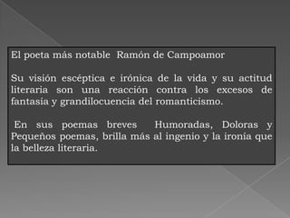 El poeta más notable Ramón de Campoamor

Su visión escéptica e irónica de la vida y su actitud
literaria son una reacción contra los excesos de
fantasía y grandilocuencia del romanticismo.

 En sus poemas breves       Humoradas, Doloras y
Pequeños poemas, brilla más al ingenio y la ironía que
la belleza literaria.
 