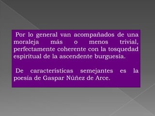 Por lo general van acompañados de una
moraleja     más     o    menos     trivial,
perfectamente coherente con la tosquedad
espiritual de la ascendente burguesía.

 De características semejantes       es   la
poesía de Gaspar Núñez de Arce.
 