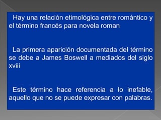 Hay una relación etimológica entre romántico y
el término francés para novela roman


 La primera aparición documentada del término
se debe a James Boswell a mediados del siglo
xviii


 Este término hace referencia a lo inefable,
aquello que no se puede expresar con palabras.
 
