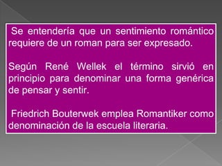 Se entendería que un sentimiento romántico
requiere de un roman para ser expresado.

Según René Wellek el término sirvió en
principio para denominar una forma genérica
de pensar y sentir.

Friedrich Bouterwek emplea Romantiker como
denominación de la escuela literaria.
 
