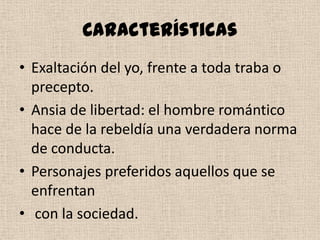Características
• Exaltación del yo, frente a toda traba o
precepto.
• Ansia de libertad: el hombre romántico
hace de la rebeldía una verdadera norma
de conducta.
• Personajes preferidos aquellos que se
enfrentan
• con la sociedad.
 