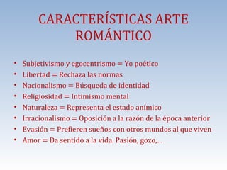 •
•
•
•
•
•
•
•

CARACTERÍSTICAS ARTE
ROMÁNTICO

Subjetivismo y egocentrismo = Yo poético
Libertad = Rechaza las normas
Nacionalismo = Búsqueda de identidad
Religiosidad = Intimismo mental
Naturaleza = Representa el estado anímico
Irracionalismo = Oposición a la razón de la época anterior
Evasión = Prefieren sueños con otros mundos al que viven
Amor = Da sentido a la vida. Pasión, gozo,…

 