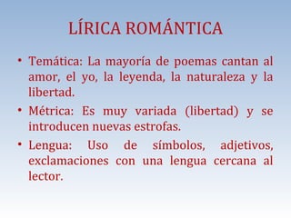 LÍRICA ROMÁNTICA

• Temática: La mayoría de poemas cantan al
amor, el yo, la leyenda, la naturaleza y la
libertad.
• Métrica: Es muy variada (libertad) y se
introducen nuevas estrofas.
• Lengua: Uso de símbolos, adjetivos,
exclamaciones con una lengua cercana al
lector.

 