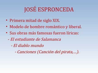 JOSÉ ESPRONCEDA

• Primera mitad de siglo XIX.
• Modelo de hombre romántico y liberal.
• Sus obras más famosas fueron líricas:
- El estudiante de Salamanca
- El diablo mundo
- Canciones (Canción del pirata,…).

 