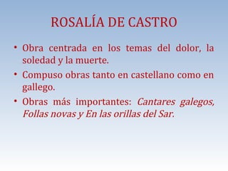 ROSALÍA DE CASTRO

• Obra centrada en los temas del dolor, la
soledad y la muerte.
• Compuso obras tanto en castellano como en
gallego.
• Obras más importantes: Cantares galegos,
Follas novas y En las orillas del Sar.

 