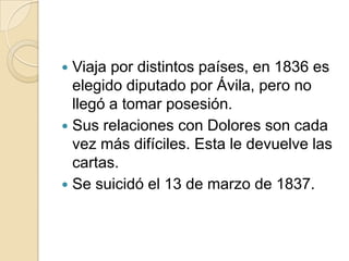 Viaja por distintos países, en 1836 es
elegido diputado por Ávila, pero no
llegó a tomar posesión.
 Sus relaciones con Dolores son cada
vez más difíciles. Esta le devuelve las
cartas.
 Se suicidó el 13 de marzo de 1837.


 