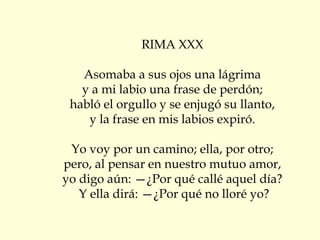 RIMA XXX
Asomaba a sus ojos una lágrima
y a mi labio una frase de perdón;
habló el orgullo y se enjugó su llanto,
y la frase en mis labios expiró.
Yo voy por un camino; ella, por otro;
pero, al pensar en nuestro mutuo amor,
yo digo aún: —¿Por qué callé aquel día?
Y ella dirá: —¿Por qué no lloré yo?
 