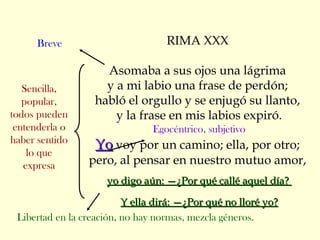 RIMA XXX
Asomaba a sus ojos una lágrima
y a mi labio una frase de perdón;
habló el orgullo y se enjugó su llanto,
y la frase en mis labios expiró.
Egocéntrico, subjetivo
YoYo voy por un camino; ella, por otro;
pero, al pensar en nuestro mutuo amor,
yo digo aún: —¿Por qué callé aquel día?yo digo aún: —¿Por qué callé aquel día?
Y ella dirá: —¿Por qué no lloré yo?Y ella dirá: —¿Por qué no lloré yo?
Sencilla,
popular,
todos pueden
entenderla o
haber sentido
lo que
expresa
Breve
Libertad en la creación, no hay normas, mezcla géneros.
 