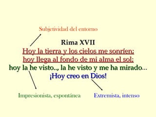 Rima XVII
Hoy la tierra y los cielos me sonríen;Hoy la tierra y los cielos me sonríen;
hoy llega al fondo de mi alma el sol;hoy llega al fondo de mi alma el sol;
hoy la he visto.., la he visto y me ha miradohoy la he visto.., la he visto y me ha mirado...
¡Hoy creo en Dios!¡Hoy creo en Dios!
Subjetividad del entorno
Impresionista, espontánea Extremista, intenso
 