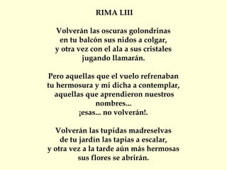 RIMA LIII
Volverán las oscuras golondrinas
en tu balcón sus nidos a colgar,
y otra vez con el ala a sus cristales
jugando llamarán.
Pero aquellas que el vuelo refrenaban
tu hermosura y mi dicha a contemplar,
aquellas que aprendieron nuestros
nombres...
¡esas... no volverán!.
Volverán las tupidas madreselvas
de tu jardín las tapias a escalar,
y otra vez a la tarde aún más hermosas
sus flores se abrirán.
 