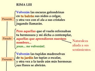 RIMA LIII
Volverán las oscuras golondrinas
en tu balcóntu balcón sus nidos a colgar,
y otra vez con el ala a sus cristales
jugando llamarán.
Pero aquellas que el vuelo refrenaban
tu hermosura y mi dicha a contemplar,
aquellas que aprendieron nuestros
nombres...
¡esas... no volverán!.
Volverán las tupidas madreselvas
de tu jardíntu jardín las tapias a escalar,
y otra vez a la tarde aún más hermosas
sus flores se abrirán.
Presente
Presente
Pasado
Naturaleza
aliada a sus
sentimientos
 