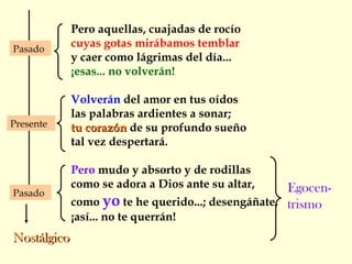 Pero aquellas, cuajadas de rocío
cuyas gotas mirábamos temblar
y caer como lágrimas del día...
¡esas... no volverán!
Volverán del amor en tus oídos
las palabras ardientes a sonar;
tu corazóntu corazón de su profundo sueño
tal vez despertará.
Pero mudo y absorto y de rodillas
como se adora a Dios ante su altar,
como yo te he querido...; desengáñate,
¡así... no te querrán!
Presente
Pasado
Pasado
NostálgicoNostálgico
Egocen-
trismo
 