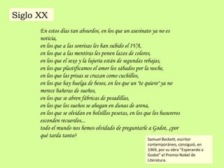 En estos días tan absurdos, en los que un asesinato ya no es
noticia,
en los que a las sonrisas les han subido el IVA,
en los que a las mentiras les ponen lazos de colores,
en los que el sexo y la lujuria están de segundas rebajas,
en los que plastificamos el amor los sábados por la noche,
en los que las prisas se cruzan como cuchillos,
en los que hay huelga de besos, en los que un "te quiero" ya no
merece bañeras de sueños,
en los que se abren fábricas de pesadillas,
en los que los sueños se ahogan en dunas de arena,
en los que se olvidan en bolsillos pesetas, en los que los basureros
esconden recuerdos...
todo el mundo nos hemos olvidado de preguntarle a Godot, ¿por
qué tarda tanto?
Samuel Beckett, escritor
contemporáneo, consiguió, en
1969, por su obra "Esperando a
Godot" el Premio Nobel de
Literatura.
Siglo XX
 