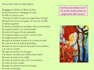 Poema Unión Libre de André Breton
Mi mujer de cabellera de llamas de leña
De pensamientos de relámpagos de calor
De talle de reloj de arena
  Mi mujer de talle de nutria entre los dientes del tigre
Mi mujer de boca de escarapela y de ramo de estrellas
de última magnitud
De dientes de huellas de rata blanca sobre la tierra blanca
De lengua de ámbar y de cristal frotados
Mi mujer de lengua de hostia apuñalada
De lengua de muñeca que abre y cierra los ojos
De lengua de piedra increíble
Mi mujer de pestañas de palotes de escritura de niño
De cejas de borde de nido de golondrina
Mi mujer de sienes de pizarra de tejado de invernadero
y de vaho de cristales
Mi mujer de hombros de champán
Y de fuente con cabezas de delfines bajo el hielo
Mi mujer de muñecas de cerillas
Mi mujer de dedos de azar y de as de corazones
De dedos de heno cortado
Mi mujer de axilas de marta y de encinas
De noche de San Juan
Escritura automática con el
fin de dar rienda suelta a la
inspiración: fluir mental.
 