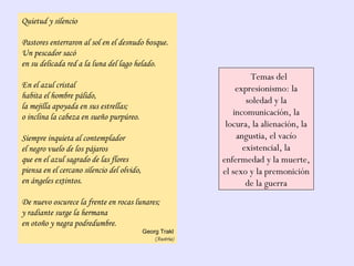 Quietud y silencio
Pastores enterraron al sol en el desnudo bosque.
Un pescador sacó
en su delicada red a la luna del lago helado.
En el azul cristal
habita el hombre pálido,
la mejilla apoyada en sus estrellas;
o inclina la cabeza en sueño purpúreo.
Siempre inquieta al contemplador
el negro vuelo de los pájaros
que en el azul sagrado de las flores
piensa en el cercano silencio del olvido,
en ángeles extintos.
De nuevo oscurece la frente en rocas lunares;
y radiante surge la hermana
en otoño y negra podredumbre.
Georg Trakl
(Austria)
Temas del
expresionismo: la
soledad y la
incomunicación, la
locura, la alienación, la
angustia, el vacío
existencial, la
enfermedad y la muerte,
el sexo y la premonición
de la guerra
 