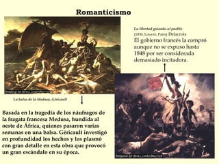 La balsa de la Medusa, Géricault
Basada en la tragedia de los náufragos de
la fragata francesa Medusa, hundida al
oeste de África, quienes pasaron varias
semanas en una balsa. Géricault investigó
en profundidad los hechos y los plasmó
con gran detalle en esta obra que provocó
un gran escándalo en su época.
Romanticismo
La libertad guiando al pueblo
(1830, Louvre, París) Delacroix
El gobierno francés la compró
aunque no se expuso hasta
1848 por ser considerada
demasiado incitadora.
 
