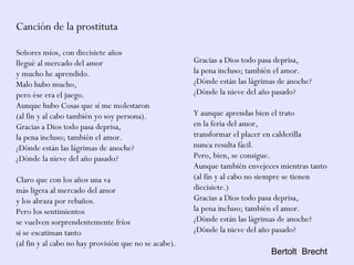 Canción de la prostituta
Señores míos, con diecisiete años
llegué al mercado del amor
y mucho he aprendido.
Malo hubo mucho,
pero ése era el juego.
Aunque hubo Cosas que sí me molestaron
(al fin y al cabo también yo soy persona).
Gracias a Dios todo pasa deprisa,
la pena incluso; también el amor.
¿Dónde están las lágrimas de anoche?
¿Dónde la nieve del año pasado?
Claro que con los años una va
más ligera al mercado del amor
y los abraza por rebaños.
Pero los sentimientos
se vuelven sorprendentemente fríos
si se escatiman tanto
(al fin y al cabo no hay provisión que no se acabe).
Gracias a Dios todo pasa deprisa,
la pena incluso; también el amor.
¿Dónde están las lágrimas de anoche?
¿Dónde la nieve del año pasado?
Y aunque aprendas bien el trato
en la feria del amor,
transformar el placer en calderilla
nunca resulta fácil.
Pero, bien, se consigue.
Aunque también envejeces mientras tanto
(al fin y al cabo no siempre se tienen
diecisiete.)
Gracias a Dios todo pasa deprisa,
la pena incluso; también el amor.
¿Dónde están las lágrimas de anoche?
¿Dónde la nieve del año pasado?
Bertolt Brecht
 