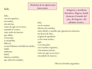 Solo
Solo, 
con mi esqueleto, 
mi sombra, 
mis arterias, 
como un sapo en su cueva, 
asomado al verano, 
entre miles de insectos 
que saltan, 
retroceden, 
se atropellan, 
fallecen; 
en una delirante actividad sin rumbo, 
inútil, 
arbitraria, 
febril, 
idéntica a la fiebre 
que sufren las ciudades. 
Solo, 
con la ventana 
abierta a las estrellas, 
entre árboles y muebles que ignoran mi existencia, 
sin deseos de irme, 
ni ganas de quedarme 
a vivir otras noches, 
aquí, 
o en otra parte, 
con el mismo esqueleto, 
y las mismas arterias, 
como un sapo en su cueva 
circundado de insectos.
Oliverio Girondo (argentino)
Abolición de la adjetivación
innecesaria
Imágenes y metáforas
chocantes, ilógicas, donde
destacan el mundo del
cine, del deporte, del
adelanto técnico.
 