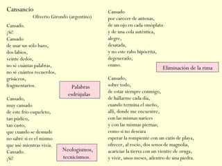 Cansancio
Cansado.
¡Sí!
Cansado
de usar un solo bazo,
dos labios,
veinte dedos,
no sé cuántas palabras,
no sé cuántos recuerdos,
grisáceos,
fragmentarios.
Cansado,
muy cansado
de este frío esqueleto,
tan púdico,
tan casto,
que cuando se desnude
no sabré si es el mismo
que usé mientras vivía.
Cansado.
¡Sí!
Cansado
por carecer de antenas,
de un ojo en cada omóplato
y de una cola auténtica,
alegre,
desatada,
y no este rabo hipócrita,
degenerado,
enano.
Cansado,
sobre todo,
de estar siempre conmigo,
de hallarme cada día,
cuando termina el sueño,
allí, donde me encuentre,
con las mismas narices
y con las mismas piernas;
como si no deseara
esperar la rompiente con un cutis de playa,
ofrecer, al rocío, dos senos de magnolia,
acariciar la tierra con un vientre de oruga,
y vivir, unos meses, adentro de una piedra.
Oliverio Girondo (argentino)
Eliminación de la rima
Neologismos,
tecnicismos.
Palabras
esdrújulas
 