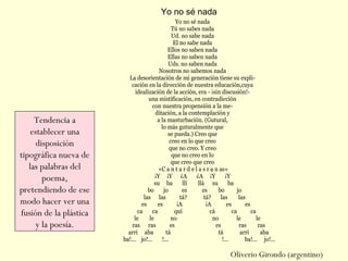 Yo no sé nada
Tú no sabes nada
Ud. no sabe nada
El no sabe nada
Ellos no saben nada
Ellas no saben nada
Uds. no saben nada
Nosotros no sabemos nada
La desorientación de mi generación tiene su expli-
cación en la dirección de nuestra educación,cuya
idealización de la acción, era - ¡sin discusión!-
una mistificación, en contradicción
con nuestra propensión a la me-
ditación, a la contemplación y
a la masturbación. (Gutural,
lo más guturalmente que
se pueda.) Creo que
creo en lo que creo
que no creo. Y creo
que no creo en lo
que creo que creo
«C a n t a r d e l a s r a n as»
¡Y ¡Y ¿A ¿A ¡Y ¡Y
su ba llí llá su ba
bo jo es es bo jo
las las tá? tá? las las
es es ¡A ¡A es es
ca ca quí cá ca ca
le le no no le le
ras ras es es ras ras
arri aba tá tá arri aba
ba!... jo!... !... !... ba!... jo!...
Yo no sé nada
Oliverio Girondo (argentino)
Tendencia a
establecer una
disposición
tipográfica nueva de
las palabras del
poema,
pretendiendo de ese
modo hacer ver una
fusión de la plástica
y la poesía.
 