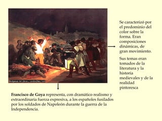 Francisco de Goya representa, con dramático realismo y
extraordinaria fuerza expresiva, a los españoles fusilados
por los soldados de Napoleón durante la guerra de la
Independencia.
Se caracterizó por
el predominio del
color sobre la
forma. Eran
composiciones
dinámicas, de
gran movimiento.
Sus temas eran
tomados de la
literatura y la
historia
medievales y de la
realidad
pintoresca
 