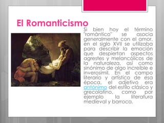 El Romanticismo
Si bien hoy el término
"romántico" se asocia
generalmente con el amor,
en el siglo XVII se utilizaba
para describir la emoción
que despiertan aspectos
agrestes y melancólicos de
la naturaleza, así como
sinónimo de algo increíble e
inverosímil. En el campo
literario y artístico de esa
época, el adjetivo era
antónimo del estilo clásico y
grecolatino, como por
ejemplo la literatura
medieval y barroca.
 