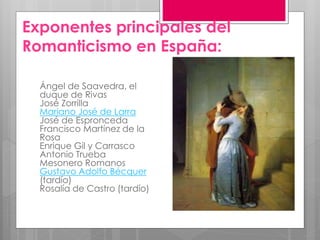 Exponentes principales del
Romanticismo en España:
Ángel de Saavedra, el
duque de Rivas
José Zorrilla
Mariano José de Larra
José de Espronceda
Francisco Martínez de la
Rosa
Enrique Gil y Carrasco
Antonio Trueba
Mesonero Romanos
Gustavo Adolfo Bécquer
(tardío)
Rosalía de Castro (tardío)
 