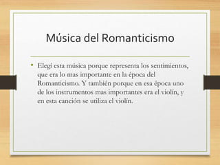 Música del Romanticismo
• Elegí esta música porque representa los sentimientos,
que era lo mas importante en la época del
Romanticismo. Y también porque en esa época uno
de los instrumentos mas importantes era el violín, y
en esta canción se utiliza el violín.
 