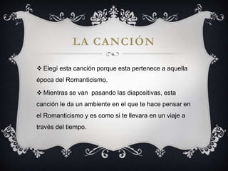 LA CANCIÓN
Elegí esta canción porque esta pertenece a aquella
época del Romanticismo.
Mientras se van pasando las diapositivas, esta
canción le da un ambiente en el que te hace pensar en
el Romanticismo y es como si te llevara en un viaje a
través del tiempo.
