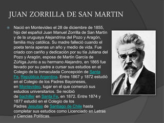 JUAN ZORRILLA DE SAN MARTIN
 Nació en Montevideo el 28 de diciembre de 1855,
hijo del español Juan Manuel Zorrilla de San Martín
y de la uruguaya Alejandrina del Pozo y Aragón,
familia muy católica. Su madre falleció cuando el
poeta tenía apenas un año y medio de vida. Fue
criado con cariño y dedicación por su tía Juliana del
Pozo y Aragón, esposa de Martín García de
Zúñiga.Junto a su hermano Alejandro, en 1865 fue
llevado por su padre a cursar sus estudios en el
Colegio de la Inmaculada Concepción de Santa
Fe, República Argentina. Entre 1867 y 1872 estudió
en el Colegio de los Padres Bayoneses,
en Montevideo, lugar en el que comenzó sus
estudios universitarios. Se recibió
de bachiller en Santa Fe, en 1872. Entre 1874 y
1877 estudió en el Colegio de los
Padres Jesuitas de Santiago de Chile hasta
completar sus estudios como Licenciado en Letras
y Ciencias Políticas.
 