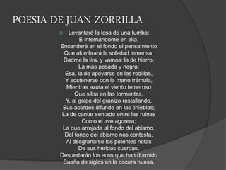 POESIA DE JUAN ZORRILLA
 Levantaré la losa de una tumba;
E internándome en ella,
Encenderé en el fondo el pensamiento
Que alumbrará la soledad inmensa.
Dadme la lira, y vamos: la de hierro,
La más pesada y negra;
Esa, la de apoyarse en las rodillas,
Y sostenerse con la mano trémula,
Mientras azota el viento temeroso
Que silba en las tormentas,
Y, al golpe del granizo restallando,
Sus acordes difunde en las tinieblas;
La de cantar sentado entre las ruinas
Como el ave agorera;
La que arrojada al fondo del abismo,
Del fondo del abismo nos contesta.
Al desgranarse las potentes notas
De sus heridas cuerdas,
Despertarán los ecos que han dormido
Sueño de siglos en la oscura huesa.
 