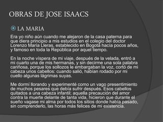 OBRAS DE JOSE ISAACS
 LA MARIA
Era yo niño aún cuando me alejaron de la casa paterna para
que diera principio a mis estudios en el colegio del doctor
Lorenzo María Lleras, establecido en Bogotá hacía pocos años,
y famoso en toda la República por aquel tiempo.
En la noche víspera de mi viaje, después de la velada, entró a
mi cuarto una de mis hermanas, y sin decirme una sola palabra
cariñosa, porque los sollozos le embargaban la voz, cortó de mi
cabeza unos cabellos: cuando salió, habían rodado por mi
cuello algunas lágrimas suyas.
Me dormí llorando y experimenté como un vago presentimiento
de muchos pesares que debía sufrir después. Esos cabellos
quitados a una cabeza infantil; aquella precaución del amor
contra la muerte delante de tanta vida, hicieron que durante el
sueño vagase mi alma por todos los sitios donde había pasado,
sin comprenderlo, las horas más felices de mi existencia.
 