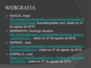 WEBGRAFIA
 ISAACS, Jorge
http://www.buscabiografias.com/biografia/verDetalle/15
07/Jorge%20Isaacs buscabiografias.com, citado en 27
de agosto de 2015.
 SARMIENTO, Domingo faustino
http://www.elresumen.com/biografias/domingo_faustino
_sarmiento.htm , citado en 27 de agosto de 2015.
 MARMOL, José
http://www.buscabiografias.com/biografia/verDetalle/31
02/Jose%20Marmol , citado en 27 de agosto de 2015.
 ZORRILLA, Juan
https://es.wikipedia.org/wiki/Juan_Zorrilla_de_San_Mar
t%C3%ADn , citado en 27 de agosto de 2015.
 