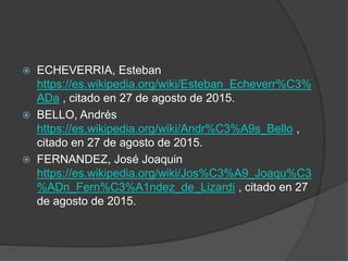  ECHEVERRIA, Esteban
https://es.wikipedia.org/wiki/Esteban_Echeverr%C3%
ADa , citado en 27 de agosto de 2015.
 BELLO, Andrés
https://es.wikipedia.org/wiki/Andr%C3%A9s_Bello ,
citado en 27 de agosto de 2015.
 FERNANDEZ, José Joaquin
https://es.wikipedia.org/wiki/Jos%C3%A9_Joaqu%C3
%ADn_Fern%C3%A1ndez_de_Lizardi , citado en 27
de agosto de 2015.
 