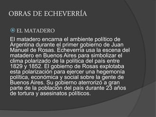OBRAS DE ECHEVERRÍA
 EL MATADERO
El matadero encarna el ambiente político de
Argentina durante el primer gobierno de Juan
Manuel de Rosas. Echeverría usa la escena del
matadero en Buenos Aires para simbolizar el
clima polarizado de la política del país entre
1829 y 1852. El gobierno de Rosas explotaba
esta polarización para ejercer una hegemonía
política, económica y social sobre la gente de
Buenos Aires. Su gobierno aterrorizó a gran
parte de la población del país durante 23 años
de tortura y asesinatos políticos.
 