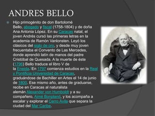 ANDRES BELLO
 Hijo primogénito de don Bartolomé
Bello, abogado y fiscal (1758-1804) y de doña
Ana Antonia López. En su Caracas natal, el
joven Andrés cursó las primeras letras en la
academia de Ramón Vanlonsten. Leyó los
clásicos del siglo de oro, y desde muy joven
frecuentaba el Convento de Las Mercedes,
donde aprendió latín de manos del padre
Cristóbal de Quesada. A la muerte de éste
(1796) Bello traduce el libro V de
la Eneida.1En 1797 comienza estudios en la Real
y Pontificia Universidad de Caracas,
graduándose de Bachiller en Artes el 14 de junio
de 1800. Ese mismo año, antes de graduarse,
recibe en Caracas al naturalista
alemán Alexander von Humboldt y a su
compañero, Aimé Bonpland, y los acompaña a
escalar y explorar el Cerro Ávila que separa la
ciudad del Mar Caribe.
 