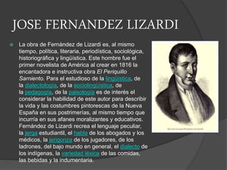 JOSE FERNANDEZ LIZARDI
 La obra de Fernández de Lizardi es, al mismo
tiempo, política, literaria, periodística, sociológica,
historiográfica y lingüística. Este hombre fue el
primer novelista de América al crear en 1816 la
encantadora e instructiva obra El Periquillo
Sarniento. Para el estudioso de la lingüística, de
la dialectología, de la sociolingüística, de
la pedagogía, de la paisología es de interés el
considerar la habilidad de este autor para describir
la vida y las costumbres pintorescas de la Nueva
España en sus postrimerías, al mismo tiempo que
incurría en sus afanes moralizantes y educativos.
Fernández de Lizardi recrea el lenguaje peculiar,
la jerga estudiantil, el habla de los abogados y los
médicos, la jerigonza de los jugadores, de los
ladrones, del bajo mundo en general, el dialecto de
los indígenas, la variedad léxica de las comidas,
las bebidas y la indumentaria.
 