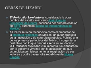 OBRAS DE LIZARDI
 El Periquillo Sarniento es considerada la obra
cumbre del escritor mexicano José Joaquín
Fernández de Lizardi, publicada por primera ocasión
en 1816, durante la guerra de Independencia de
México.1
 A Lizardi se lo ha reconocido como el precursor de
la literatura romántica en México, un autor producto
de la Ilustración y de naturaleza rebelde. Publicó uno
de los primeros periódicos del México insurgente, al
cual tituló con lo que después sería su seudónimo,
«El Pensador Mexicano»; la imprenta fue clausurada
por el gobierno virreinal con la acusación de que
estimulaba perniciosamente la imaginación de sus
lectores y podía causar otra rebelión en la Nueva
España.
 
