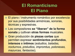  El piano / instrumento romántico por excelencia
por sus posibilidades armónicas, sonoras,
técnicas y expresivas.
 Los compositores se “liberan” de la forma
sonata y cultivan otras formas musicales.
 Gran producción de piezas cortas que
permiten expresar sentimientos profundos,
intensos e íntimos (estudios, baladas,
nocturnos, preludios, impromtus, polonesas,
mazurcas, fantasías).
 