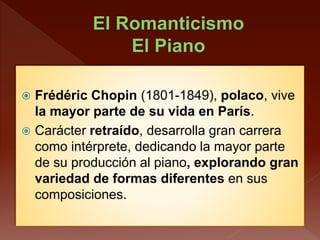  Frédéric Chopin (1801-1849), polaco, vive
la mayor parte de su vida en París.
 Carácter retraído, desarrolla gran carrera
como intérprete, dedicando la mayor parte
de su producción al piano, explorando gran
variedad de formas diferentes en sus
composiciones.
 