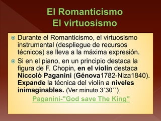 Durante el Romanticismo, el virtuosismo
instrumental (despliegue de recursos
técnicos) se lleva a la máxima expresión.
 Si en el piano, en un principio destaca la
figura de F. Chopin, en el violín destaca
Niccolò Paganini (Génova1782-Niza1840).
Expande la técnica del violín a niveles
inimaginables. (Ver minuto 3´30´´)
Paganini-"God save The King"
 