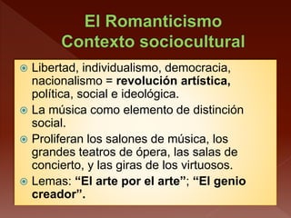  Libertad, individualismo, democracia,
nacionalismo = revolución artística,
política, social e ideológica.
 La música como elemento de distinción
social.
 Proliferan los salones de música, los
grandes teatros de ópera, las salas de
concierto, y las giras de los virtuosos.
 Lemas: “El arte por el arte”; “El genio
creador”.
 