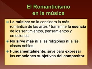  La música: se la considera la más
romántica de las artes / transmite la esencia
de los sentimientos, pensamientos y
emociones.
 No sirve más ni a las religiones ni a las
clases nobles.
 Fundamentalmente, sirve para expresar
las emociones subjetivas del compositor.
 