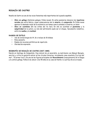 ROSALÍA DE CASTRO
Rosalía de Castro es una de las voces femeninas más importantes de la poesía española.
• Obra en gallego (Cantares galegos, Follas novas). En estos poemarios denuncia las injusticias
sociales que sufre Galicia, cuyas consecuencias son la miseria o la emigración. En Follas novas
aparece la desolada visión de la existencia con temas como la soledad, la muerte y el dolor.
• Obra en castellano (En las orillas del río Sar). En ella se acentúan el pesimismo y la
subjetividad de la autora. La raíz del sufrimiento suele ser el choque, típicamente romántico,
entre los sueños y la realidad.
RASGOS DE ESTILO
• Uso de versos largos de 14, 16 e incluso de 18 sílabas
• Rima asonante.
• Empleo de recursos estilísticos de repetición.
• Claridad de expresión.
BIOGRAFÍA DE ROSALÍA DE CASTRO (1837-1885)
Nació en Santiago de Compostela, hija natural de un sacerdote. Su matrimonio con Manuel Murguía,
escritor y crítico le permitió entrar en los círculos literarios, inicialmente como novelista ("La hija del
mar", "El primer loco"). Es una de las figuras principales del Rexurdimiento (resurgimiento) de la lengua
y la cultura gallega. Falleció de cáncer a los 48 años en su casa de Padrón, la cual hoy día es un museo.
 