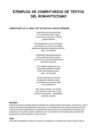 EJEMPLOS DE COMENTARIOS DE TEXTOS
DEL ROMANTICISMO
COMENTARIO DE LA RIMA LIII DE GUSTAVO ADOLFO BÉCQUER
Volverán las oscuras golondrinas
en tu balcón sus nidos a colgar,
y otra vez con el ala a sus cristales
jugando llamarán.
Pero aquellas que el vuelo refrenaban
tu hermosura y mi dicha a contemplar,
aquellas que aprendieron nuestros nombres...
ésas... ¡no volverán!
Volverán las tupidas madreselvas
de tu jardín las tapias a escalar,
y otra vez a la tarde aún más hermosas
sus flores se abrirán.
Pero aquellas cuajadas de rocío
cuyas gotas mirábamos temblar
y caer como lágrimas del día...
ésas... ¡no volverán!
Volverán del amor en tus oídos
las palabras ardientes a sonar;
tu corazón de su profundo sueño
tal vez despertará.
Pero mudo y absorto y de rodillas,
como se adora a Dios ante su altar,
como yo te he querido..., desengáñate,
nadie así te amará.
RESUMEN.
El poeta recuerda a la amada distintos momentos de cuando estaban enamorados y eran felices, como el
vuelo de las golondrinas jugueteando entre ellos; o la contemplación en su jardín de las gotas de rocío
en las flores de las madreselvas. Las golondrinas volverán otra vez, las madreselvas florecerán otra
primavera y tal vez ella se vuelva a enamorar, pero, de la manera incondicionada como el poeta la ha
amado será muy difícil que eso le vuelva a ocurrir.
TEMA.
Evocación de momentos vividos por el poeta y su amada para recordarle que nadie la querrá como él.
 