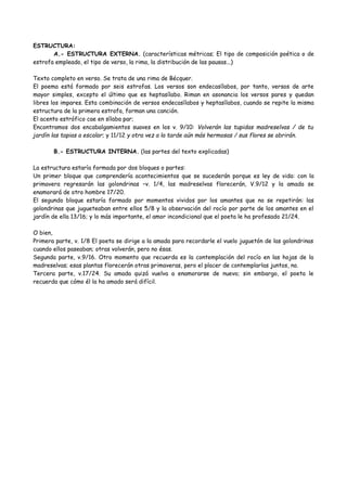 ESTRUCTURA:
A.- ESTRUCTURA EXTERNA. (características métricas; El tipo de composición poética o de
estrofa empleado, el tipo de verso, la rima, la distribución de las pausas...)
Texto completo en verso. Se trata de una rima de Bécquer.
El poema está formado por seis estrofas. Los versos son endecasílabos, por tanto, versos de arte
mayor simples, excepto el último que es heptasílabo. Riman en asonancia los versos pares y quedan
libres los impares. Esta combinación de versos endecasílabos y heptasílabos, cuando se repite la misma
estructura de la primera estrofa, forman una canción.
El acento estrófico cae en sílaba par;
Encontramos dos encabalgamientos suaves en los v. 9/10: Volverán las tupidas madreselvas / de tu
jardín las tapias a escalar; y 11/12 y otra vez a la tarde aún más hermosas / sus flores se abrirán.
B.- ESTRUCTURA INTERNA. (las partes del texto explicadas)
La estructura estaría formada por dos bloques o partes:
Un primer bloque que comprendería acontecimientos que se sucederán porque es ley de vida: con la
primavera regresarán las golondrinas –v. 1/4, las madreselvas florecerán, V.9/12 y la amada se
enamorará de otro hombre 17/20.
El segundo bloque estaría formado por momentos vividos por los amantes que no se repetirán: las
golondrinas que jugueteaban entre ellos 5/8 y la observación del rocío por parte de los amantes en el
jardín de ella 13/16; y lo más importante, el amor incondicional que el poeta le ha profesado 21/24.
O bien,
Primera parte, v. 1/8 El poeta se dirige a la amada para recordarle el vuelo juguetón de las golondrinas
cuando ellos paseaban; otras volverán, pero no ésas.
Segunda parte, v.9/16. Otro momento que recuerda es la contemplación del rocío en las hojas de la
madreselvas; esas plantas florecerán otras primaveras, pero el placer de contemplarlas juntos, no.
Tercera parte, v.17/24. Su amada quizá vuelva a enamorarse de nuevo; sin embargo, el poeta le
recuerda que cómo él la ha amado será difícil.
 