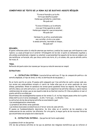COMENTARIO DE TEXTO DE LA RIMA XLI DE GUSTAVO ADOLFO BÉCQUER
Tú eras el huracán y yo la alta
torre que desafía su poder:
¡tenías que estrellarte o abatirme!...
¡No pudo ser!
Tú eras el Océano y yo la enhiesta
roca que firme aguarda su vaivén
¡tenías que romperte o que arrancarme!...
¡No pudo ser!
Hermosa tú, yo altivo; acostumbrados
uno a arrollar, el otro a no ceder;
la senda estrecha, inevitable el choque...
¡No pudo ser!
RESUMEN.
El poeta reflexiona sobre la relación amorosa que mantuvo y analiza las causas que contribuyeron a esa
ruptura. La causa principal es el carácter intransigente de los dos: el poeta es demasiado orgulloso y
ella estaba acostumbrada a imponer su voluntad. La personalidad tan opuesta de los dos se compara con
dos metáforas: un huracán, ella, que choca contra una torre, él; y el océano, ella, que se estrella contra
las rocas, él.
TEMA.
Reflexión del poeta sobre las razones por las que su relación amorosa se rompió.
ESTRUCTURA:
A.- ESTRUCTURA EXTERNA: (características métricas; El tipo de composición poética o de
estrofa empleado, el tipo de verso, la rima, la distribución de las pausas…)
Es un texto escrito en verso. El poema está compuesto por tres estrofas de cuatro versos cada una.
Los versos son endecasílabos excepto el cuarto de todas ellas que es un verso quebrado de cinco
sílabas, pentasílabo. Riman en asonancia los versos pares quedando libres los impares. No hay ninguna
estrofa clásica con esta estructura. Los románticos no respetaron las estrofas clásicas y usaron nuevas
combinaciones de versos, que es una muestra más de su libertad creativa. El ritmo es yámbico al caer el
acento estrófico en sílaba par.
Encontramos dos encabalgamientos suaves en los versos 2 y 6; no hay ninguna pausa antes de la quinta
sílaba métrica en el verso encabalgado: …la alta / torre que…; la inhiesta / roca…
La estructura de las dos primeras estrofas es exactamente igual:
-Los encabalgamientos comentados.
-La presencia del último verso quebrado.
-Las mismos enunciados exclamativos en el tercer verso de cada estrofa.
El poema es fundamentalmente descriptivo. Se dice cómo es el carácter de los amantes y las
consecuencias de ese carácter tan diferente. Por otra parte, la mayor parte de los recursos literarios
que encontramos son propios de la descripción.
B.- ESTRUCTURA INTERNA .- (las partes del texto explicadas)
Lo podemos dividir en dos partes:
1/8, las dos primeras estrofas en las que se plantean dos imágenes metafóricas que se refieren al
 