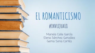 EL ROMANTICISMO
#INVLIJUA18
Mariela Calle García
Elena Sánchez González
Gema Soria Cortés
 